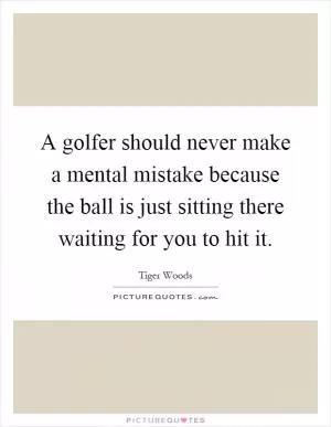 A golfer should never make a mental mistake because the ball is just sitting there waiting for you to hit it Picture Quote #1