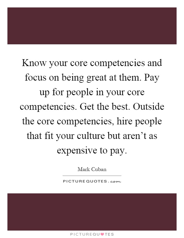 Know your core competencies and focus on being great at them. Pay up for people in your core competencies. Get the best. Outside the core competencies, hire people that fit your culture but aren't as expensive to pay Picture Quote #1