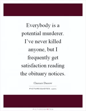 Everybody is a potential murderer. I’ve never killed anyone, but I frequently get satisfaction reading the obituary notices Picture Quote #1