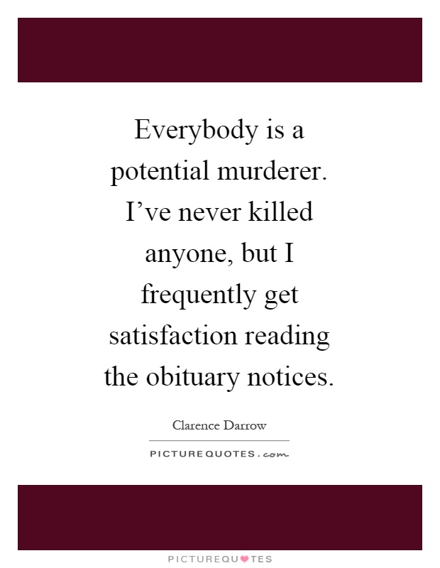 Everybody is a potential murderer. I've never killed anyone, but I frequently get satisfaction reading the obituary notices Picture Quote #1
