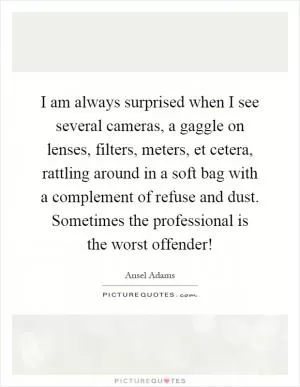 I am always surprised when I see several cameras, a gaggle on lenses, filters, meters, et cetera, rattling around in a soft bag with a complement of refuse and dust. Sometimes the professional is the worst offender! Picture Quote #1