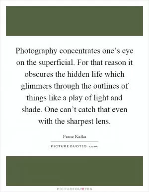 Photography concentrates one’s eye on the superficial. For that reason it obscures the hidden life which glimmers through the outlines of things like a play of light and shade. One can’t catch that even with the sharpest lens Picture Quote #1