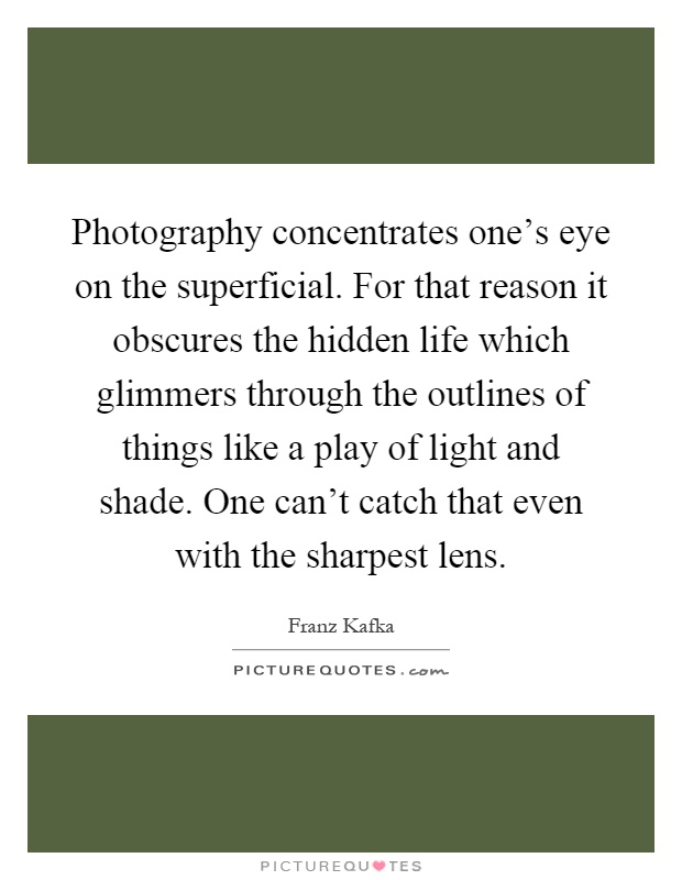 Photography concentrates one's eye on the superficial. For that reason it obscures the hidden life which glimmers through the outlines of things like a play of light and shade. One can't catch that even with the sharpest lens Picture Quote #1