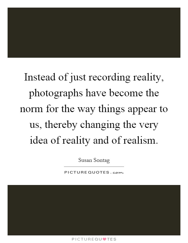 Instead of just recording reality, photographs have become the norm for the way things appear to us, thereby changing the very idea of reality and of realism Picture Quote #1