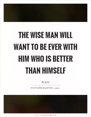 The wise man will want to be ever with him who is better than himself Picture Quote #1