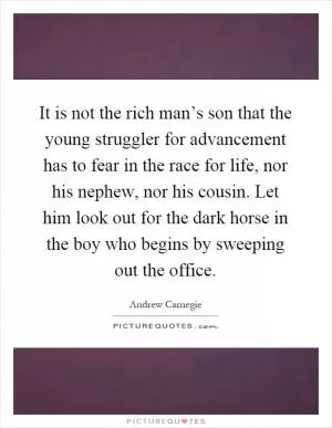 It is not the rich man’s son that the young struggler for advancement has to fear in the race for life, nor his nephew, nor his cousin. Let him look out for the dark horse in the boy who begins by sweeping out the office Picture Quote #1