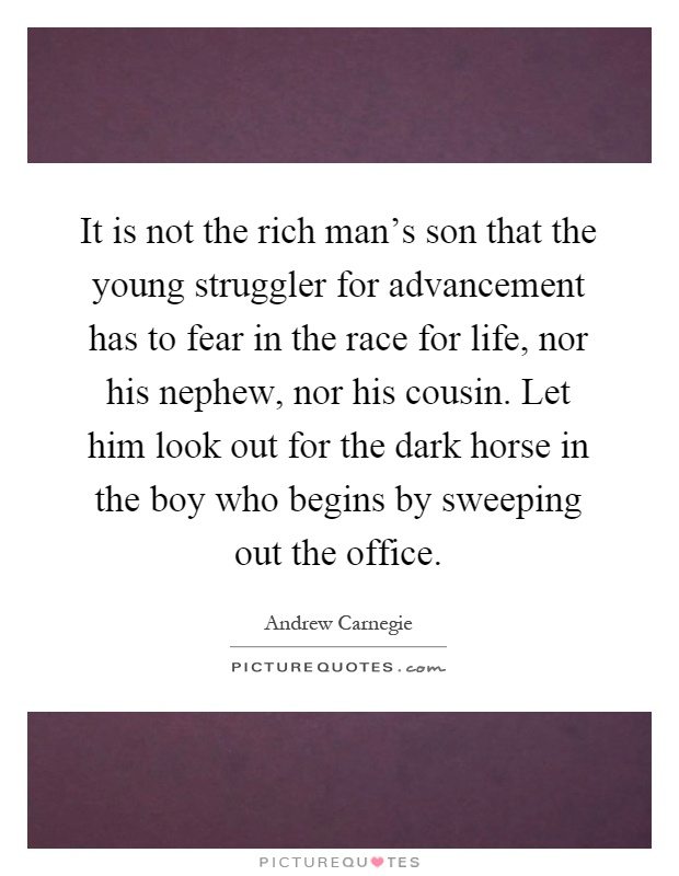 It is not the rich man's son that the young struggler for advancement has to fear in the race for life, nor his nephew, nor his cousin. Let him look out for the dark horse in the boy who begins by sweeping out the office Picture Quote #1