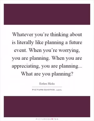 Whatever you’re thinking about is literally like planning a future event. When you’re worrying, you are planning. When you are appreciating, you are planning... What are you planning? Picture Quote #1
