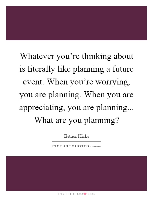 Whatever you're thinking about is literally like planning a future event. When you're worrying, you are planning. When you are appreciating, you are planning... What are you planning? Picture Quote #1