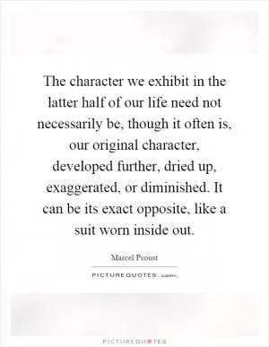 The character we exhibit in the latter half of our life need not necessarily be, though it often is, our original character, developed further, dried up, exaggerated, or diminished. It can be its exact opposite, like a suit worn inside out Picture Quote #1