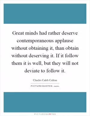 Great minds had rather deserve contemporaneous applause without obtaining it, than obtain without deserving it. If it follow them it is well, but they will not deviate to follow it Picture Quote #1