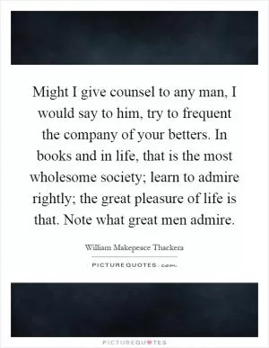 Might I give counsel to any man, I would say to him, try to frequent the company of your betters. In books and in life, that is the most wholesome society; learn to admire rightly; the great pleasure of life is that. Note what great men admire Picture Quote #1