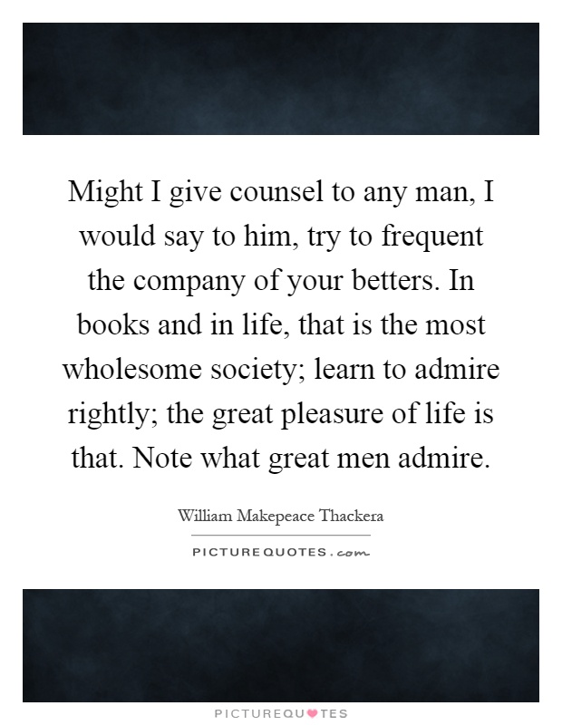 Might I give counsel to any man, I would say to him, try to frequent the company of your betters. In books and in life, that is the most wholesome society; learn to admire rightly; the great pleasure of life is that. Note what great men admire Picture Quote #1