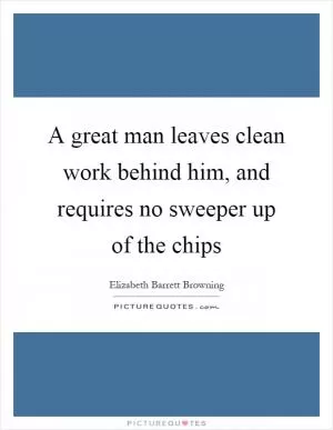 A great man leaves clean work behind him, and requires no sweeper up of the chips Picture Quote #1