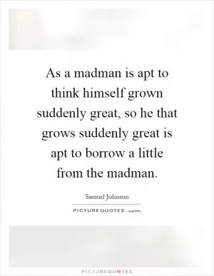 As a madman is apt to think himself grown suddenly great, so he that grows suddenly great is apt to borrow a little from the madman Picture Quote #1