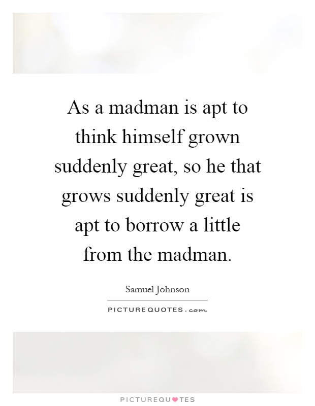 As a madman is apt to think himself grown suddenly great, so he that grows suddenly great is apt to borrow a little from the madman Picture Quote #1