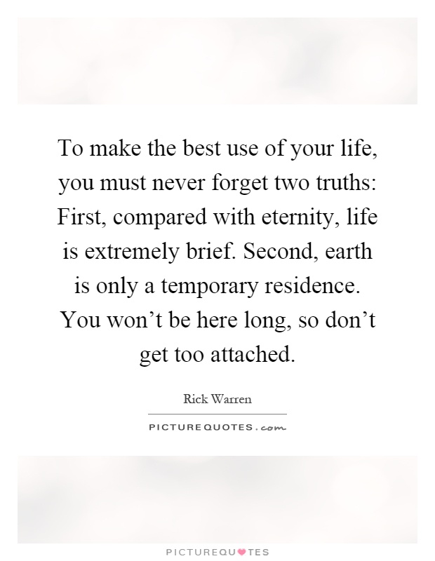 To make the best use of your life, you must never forget two truths: First, compared with eternity, life is extremely brief. Second, earth is only a temporary residence. You won't be here long, so don't get too attached Picture Quote #1