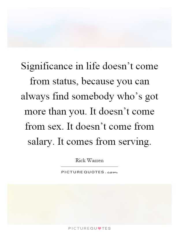 Significance in life doesn't come from status, because you can always find somebody who's got more than you. It doesn't come from sex. It doesn't come from salary. It comes from serving Picture Quote #1