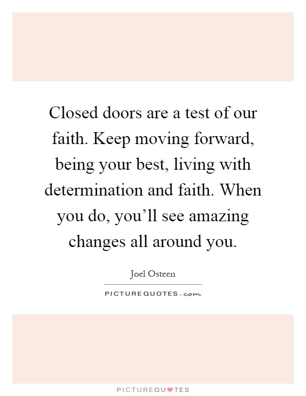 Closed doors are a test of our faith. Keep moving forward, being your best, living with determination and faith. When you do, you'll see amazing changes all around you Picture Quote #1