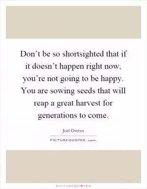 Don’t be so shortsighted that if it doesn’t happen right now, you’re not going to be happy. You are sowing seeds that will reap a great harvest for generations to come Picture Quote #1