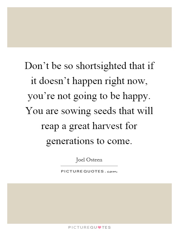 Don't be so shortsighted that if it doesn't happen right now, you're not going to be happy. You are sowing seeds that will reap a great harvest for generations to come Picture Quote #1