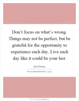 Don’t focus on what’s wrong. Things may not be perfect, but be grateful for the opportunity to experience each day. Live each day like it could be your last Picture Quote #1