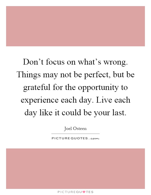 Don't focus on what's wrong. Things may not be perfect, but be grateful for the opportunity to experience each day. Live each day like it could be your last Picture Quote #1