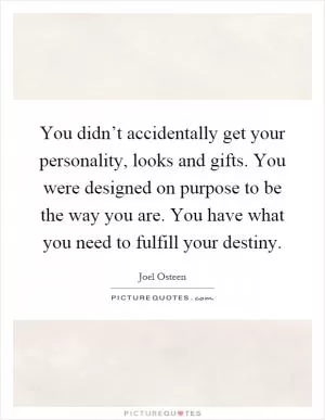 You didn’t accidentally get your personality, looks and gifts. You were designed on purpose to be the way you are. You have what you need to fulfill your destiny Picture Quote #1