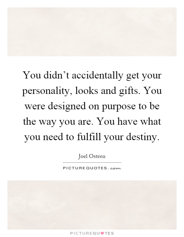 You didn't accidentally get your personality, looks and gifts. You were designed on purpose to be the way you are. You have what you need to fulfill your destiny Picture Quote #1