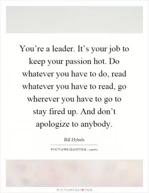 You’re a leader. It’s your job to keep your passion hot. Do whatever you have to do, read whatever you have to read, go wherever you have to go to stay fired up. And don’t apologize to anybody Picture Quote #1