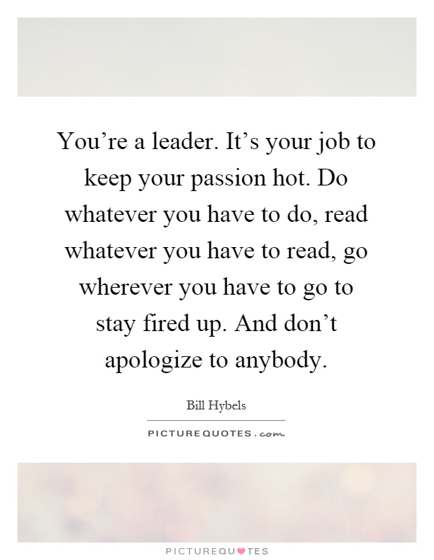 You're a leader. It's your job to keep your passion hot. Do whatever you have to do, read whatever you have to read, go wherever you have to go to stay fired up. And don't apologize to anybody Picture Quote #1