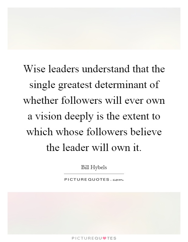 Wise leaders understand that the single greatest determinant of whether followers will ever own a vision deeply is the extent to which whose followers believe the leader will own it Picture Quote #1