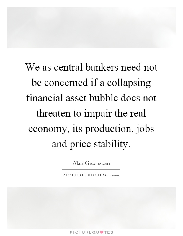 We as central bankers need not be concerned if a collapsing financial asset bubble does not threaten to impair the real economy, its production, jobs and price stability Picture Quote #1