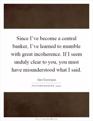 Since I’ve become a central banker, I’ve learned to mumble with great incoherence. If I seem unduly clear to you, you must have misunderstood what I said Picture Quote #1