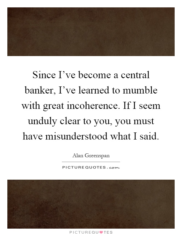 Since I've become a central banker, I've learned to mumble with great incoherence. If I seem unduly clear to you, you must have misunderstood what I said Picture Quote #1