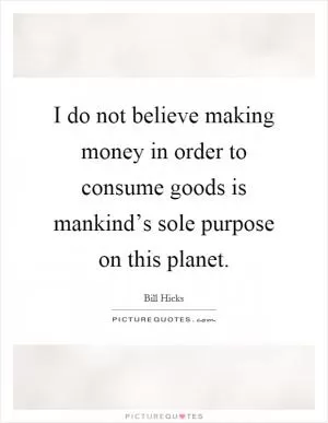 I do not believe making money in order to consume goods is mankind’s sole purpose on this planet Picture Quote #1