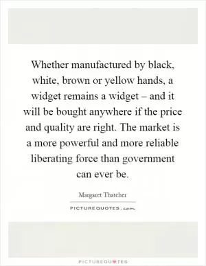 Whether manufactured by black, white, brown or yellow hands, a widget remains a widget – and it will be bought anywhere if the price and quality are right. The market is a more powerful and more reliable liberating force than government can ever be Picture Quote #1