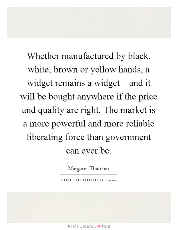 Whether manufactured by black, white, brown or yellow hands, a widget remains a widget – and it will be bought anywhere if the price and quality are right. The market is a more powerful and more reliable liberating force than government can ever be Picture Quote #1