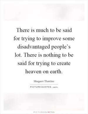 There is much to be said for trying to improve some disadvantaged people’s lot. There is nothing to be said for trying to create heaven on earth Picture Quote #1