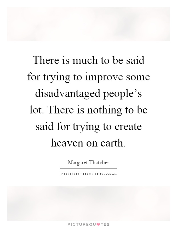 There is much to be said for trying to improve some disadvantaged people's lot. There is nothing to be said for trying to create heaven on earth Picture Quote #1