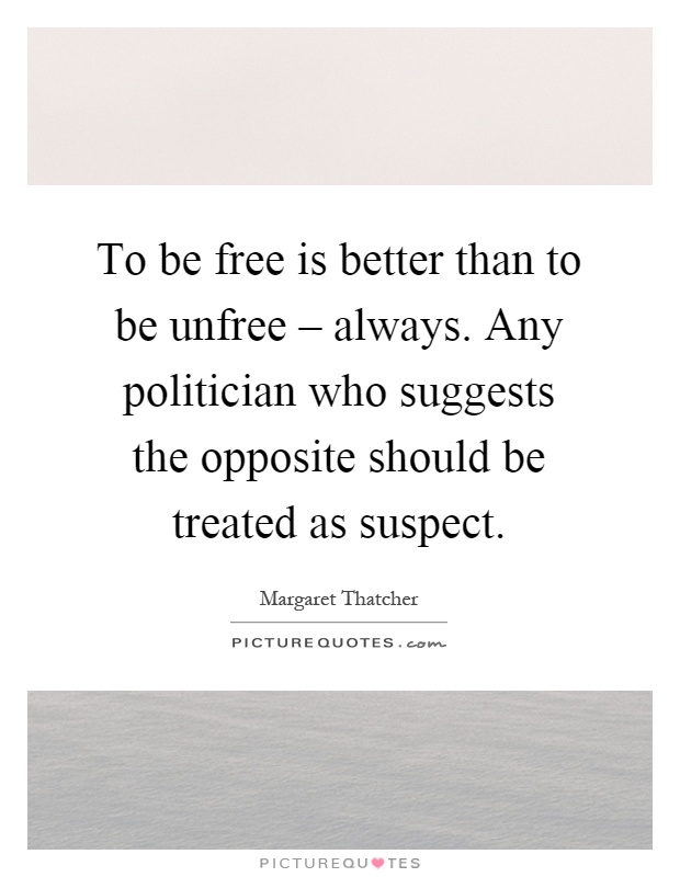 To be free is better than to be unfree – always. Any politician who suggests the opposite should be treated as suspect Picture Quote #1