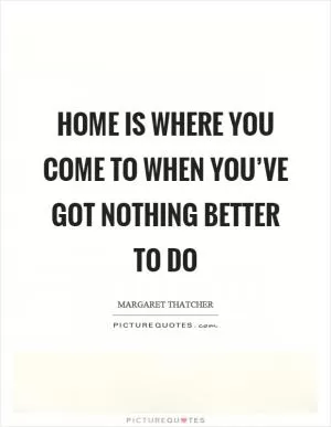 Home is where you come to when you’ve got nothing better to do Picture Quote #1