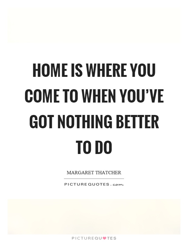 Home is where you come to when you've got nothing better to do Picture Quote #1