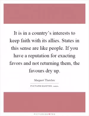 It is in a country’s interests to keep faith with its allies. States in this sense are like people. If you have a reputation for exacting favors and not returning them, the favours dry up Picture Quote #1