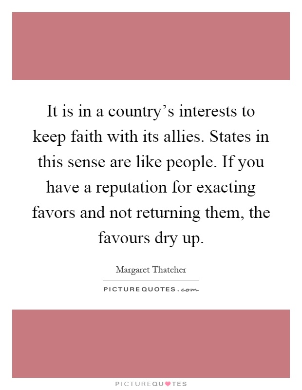It is in a country's interests to keep faith with its allies. States in this sense are like people. If you have a reputation for exacting favors and not returning them, the favours dry up Picture Quote #1