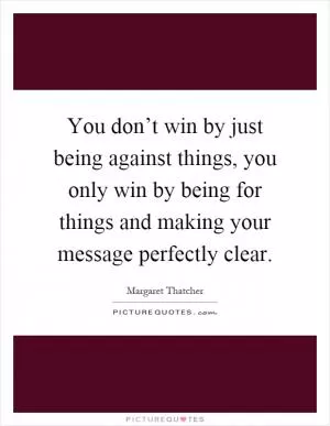 You don’t win by just being against things, you only win by being for things and making your message perfectly clear Picture Quote #1