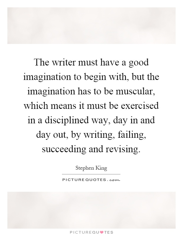 The writer must have a good imagination to begin with, but the imagination has to be muscular, which means it must be exercised in a disciplined way, day in and day out, by writing, failing, succeeding and revising Picture Quote #1