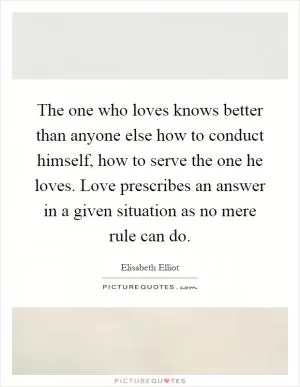 The one who loves knows better than anyone else how to conduct himself, how to serve the one he loves. Love prescribes an answer in a given situation as no mere rule can do Picture Quote #1