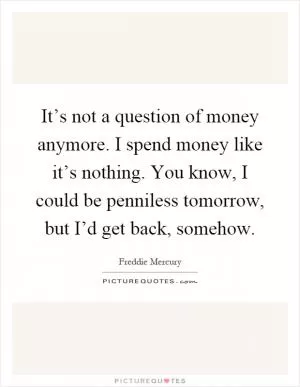 It’s not a question of money anymore. I spend money like it’s nothing. You know, I could be penniless tomorrow, but I’d get back, somehow Picture Quote #1