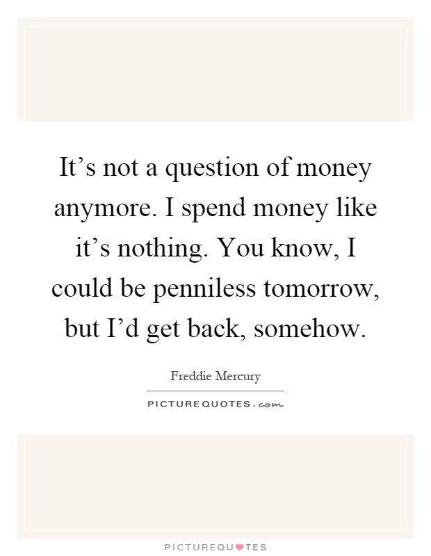 It's not a question of money anymore. I spend money like it's nothing. You know, I could be penniless tomorrow, but I'd get back, somehow Picture Quote #1